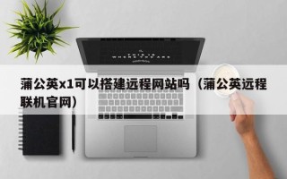 平凉蒲公英x1可以搭建远程网站吗（蒲公英远程联机官网）